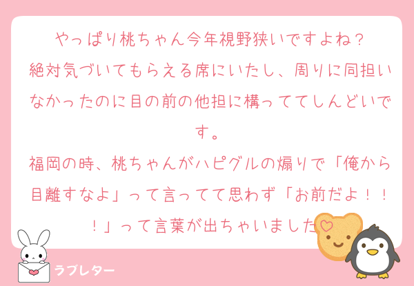 やっぱり桃ちゃん今年視野狭いですよね？
絶対気づいてもらえる席にいたし、周りに同担いなかったのに目の前の他担に構っててしんどいです。
福岡の時、桃ちゃんがハピグルの煽りで「俺から目離すなよ」って言ってて思わず「お前だよ！！！」って言葉が出ちゃいました