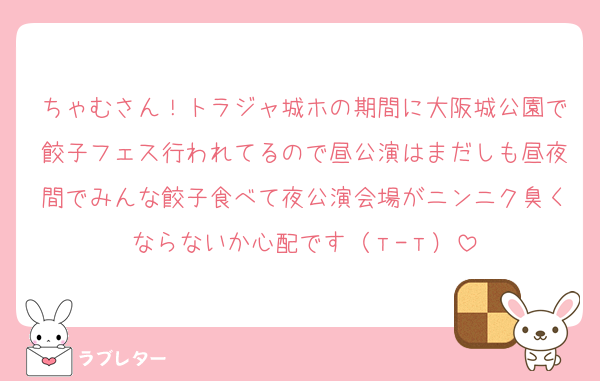 ちゃむさん！トラジャ城ホの期間に大阪城公園で餃子フェス行われてるので昼公演はまだしも昼夜間でみんな餃子食べて夜公演会場がニンニク臭くならないか心配です（т-т）
