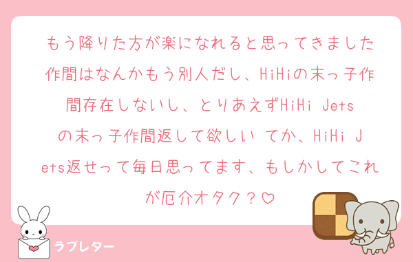 もう降りた方が楽になれると思ってきました
作間はなんかもう別人だし、HiHiの末っ子作間存在しないし、とりあえずHiHi Jetsの末っ子作間返して欲しい♡てか、HiHi Jets返せって毎日思ってます、もしかしてこれが厄介オタク？
