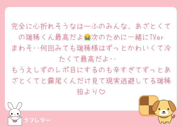 完全に心折れそうなはーふのみんな、あざとくての瑞稀くん最高だよ😭次のために一緒にTVerまわそ‥何回みても瑞稀様はずっとかわいくて冷たくて最高だよ‥
もうえしずのレポ目にするのも辛すぎてずっとあざとくてと霧尾くんだけ見て現実逃避してる瑞稀担より