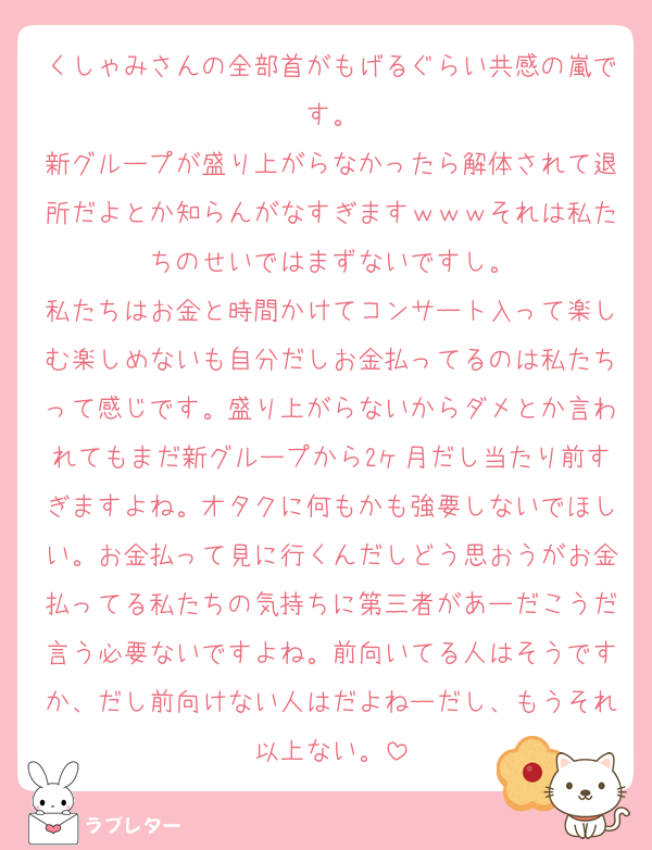 くしゃみさんの全部首がもげるぐらい共感の嵐です。
新グループが盛り上がらなかったら解体されて退所だよとか知らんがなすぎますｗｗｗそれは私たちのせいではまずないですし。
私たちはお金と時間かけてコンサート入って楽しむ楽しめないも自分だしお金払ってるのは私たちって感じです。盛り上がらないからダメとか言われてもまだ新グループから2ヶ月だし当たり前すぎますよね。オタクに何もかも強要しないでほしい。お金払って見に行くんだしどう思おうがお金払ってる私たちの気持ちに第三者があーだこうだ言う必要ないですよね。前向いてる人はそうですか、だし前向けない人はだよねーだし、もうそれ以上ない。