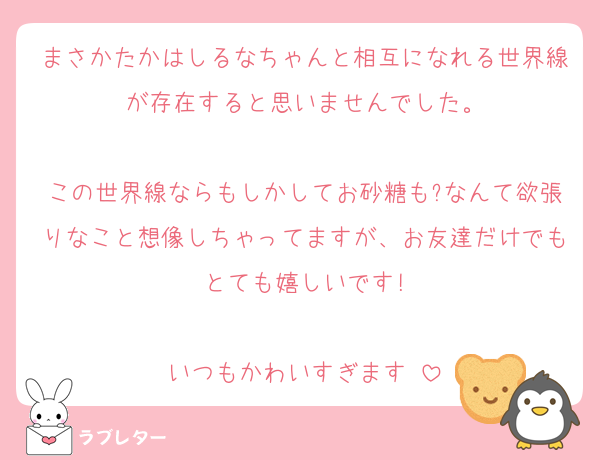 まさかたかはしるなちゃんと相互になれる世界線が存在すると思いませんでした。

この世界線ならもしかしてお砂糖も?なんて欲張りなこと想像しちゃってますが、お友達だけでもとても嬉しいです!

いつもかわいすぎます♡