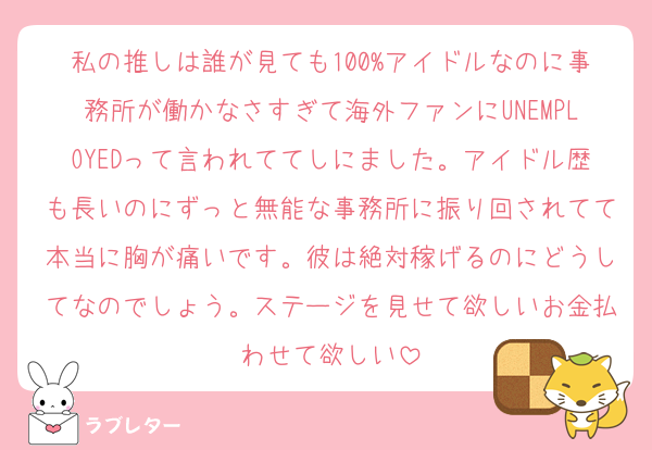 私の推しは誰が見ても100%アイドルなのに事務所が働かなさすぎて海外ファンにUNEMPLOYEDって言われててしにました。アイドル歴も長いのにずっと無能な事務所に振り回されてて本当に胸が痛いです。彼は絶対稼げるのにどうしてなのでしょう。ステージを見せて欲しいお金払わせて欲しい