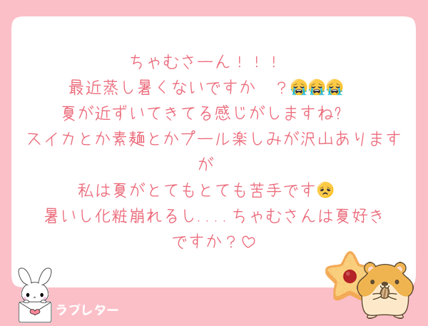 ちゃむさーん！！！
最近蒸し暑くないですか〜？😭😭😭
夏が近ずいてきてる感じがしますね✨
スイカとか素麺とかプール楽しみが沢山ありますが
私は夏がとてもとても苦手です😞
暑いし化粧崩れるし....ちゃむさんは夏好きですか？