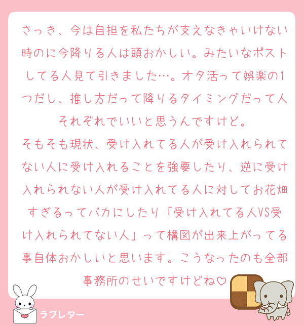 さっき、今は自担を私たちが支えなきゃいけない時のに今降りる人は頭おかしい。みたいなポストしてる人見て引きました…。オタ活って娯楽の1つだし、推し方だって降りるタイミングだって人それぞれでいいと思うんですけど。
そもそも現状、受け入れてる人が受け入れられてない人に受け入れることを強要したり、逆に受け入れられない人が受け入れてる人に対してお花畑すぎるってバカにしたり「受け入れてる人VS受け入れられてない人」って構図が出来上がってる事自体おかしいと思います。こうなったのも全部事務所のせいですけどね