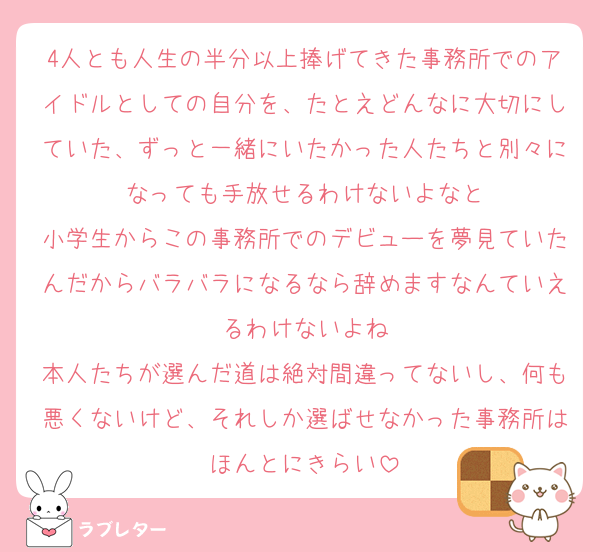4人とも人生の半分以上捧げてきた事務所でのアイドルとしての自分を、たとえどんなに大切にしていた、ずっと一緒にいたかった人たちと別々になっても手放せるわけないよなと
小学生からこの事務所でのデビューを夢見ていたんだからバラバラになるなら辞めますなんていえるわけないよね
本人たちが選んだ道は絶対間違ってないし、何も悪くないけど、それしか選ばせなかった事務所はほんとにきらい