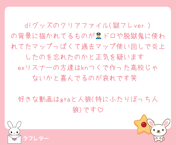 d!グッズのクリアファイル(獄フレver.)の背景に描かれてるものが👮ドロや脱獄鬼に使われてたマップっぽくて過去マップ使い回しで炎上したのを忘れたのかと正気を疑います
exリスナーの方達はknつくで作った高校じゃないかと喜んでるのが哀れです笑

好きな動画はgtaと人狼(特にふたりぼっち人狼)です