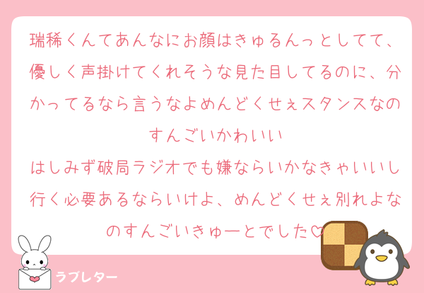 瑞稀くんてあんなにお顔はきゅるんっとしてて、優しく声掛けてくれそうな見た目してるのに、分かってるなら言うなよめんどくせぇスタンスなのすんごいかわいい
はしみず破局ラジオでも嫌ならいかなきゃいいし行く必要あるならいけよ、めんどくせぇ別れよなのすんごいきゅーとでした