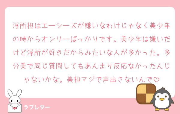 浮所担はエーシーズが嫌いなわけじゃなく美少年の時からオンリーばっかりです。美少年は嫌いだけど浮所が好きだからみたいな人が多かった。多分美で同じ質問してもあんまり反応なかったんじゃないかな。美担マジで声出さないんで