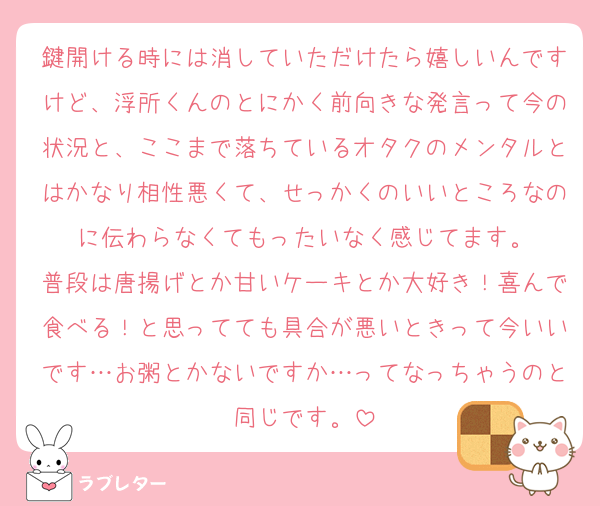 鍵開ける時には消していただけたら嬉しいんですけど、浮所くんのとにかく前向きな発言って今の状況と、ここまで落ちているオタクのメンタルとはかなり相性悪くて、せっかくのいいところなのに伝わらなくてもったいなく感じてます。
普段は唐揚げとか甘いケーキとか大好き！喜んで食べる！と思ってても具合が悪いときって今いいです…お粥とかないですか…ってなっちゃうのと同じです。