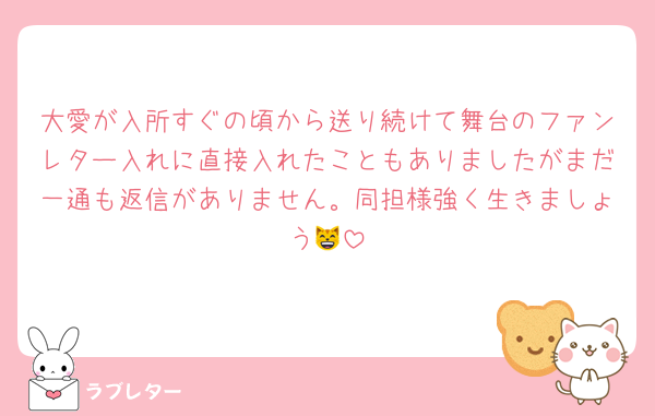 大愛が入所すぐの頃から送り続けて舞台のファンレター入れに直接入れたこともありましたがまだ一通も返信がありません。同担様強く生きましょう😸