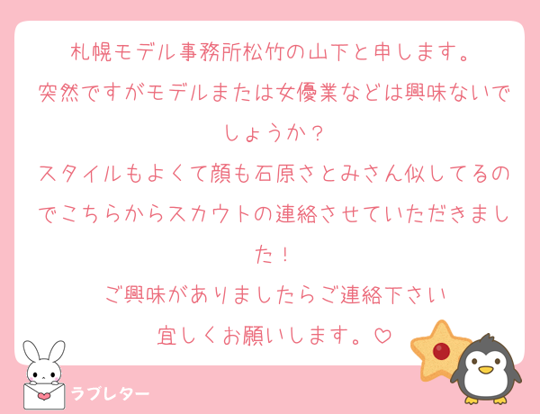 札幌モデル事務所松竹の山下と申します。
突然ですがモデルまたは女優業などは興味ないでしょうか？
スタイルもよくて顔も石原さとみさん似してるのでこちらからスカウトの連絡させていただきました！
ご興味がありましたらご連絡下さい
宜しくお願いします。