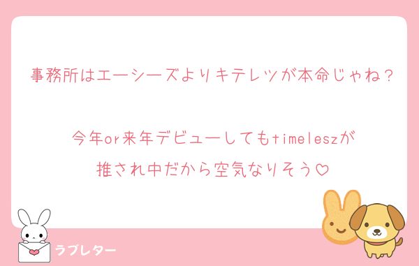 事務所はエーシーズよりキテレツが本命じゃね？
今年or来年デビューしてもtimeleszが推され中だから空気なりそう