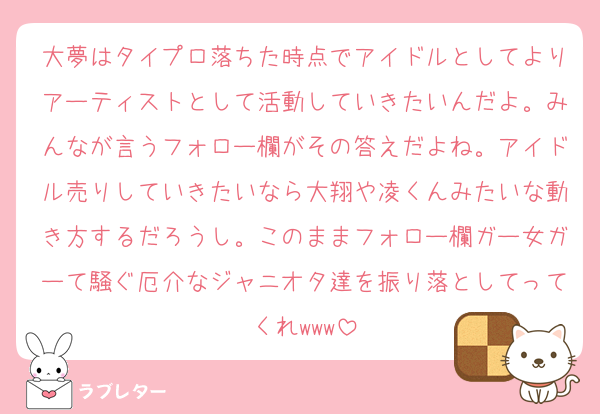 大夢はタイプロ落ちた時点でアイドルとしてよりアーティストとして活動していきたいんだよ。みんなが言うフォロー欄がその答えだよね。アイドル売りしていきたいなら大翔や凌くんみたいな動き方するだろうし。このままフォロー欄ガー女ガーて騒ぐ厄介なジャニオタ達を振り落としてってくれwww