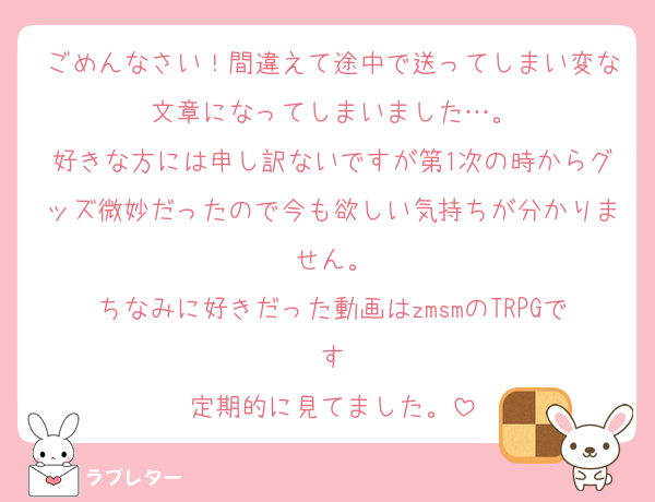 ごめんなさい！間違えて途中で送ってしまい変な文章になってしまいました…。
好きな方には申し訳ないですが第1次の時からグッズ微妙だったので今も欲しい気持ちが分かりません。
ちなみに好きだった動画はzmsmのTRPGです
定期的に見てました。