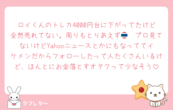 ロイくんのトレカ4000円台に下がってたけど全然売れてない。周りもとりあえず🇹🇭プロ見てないけどYahooニュースとかにもなっててイケメンだからフォローしたって人たくさんいるけど、ほんとにお金落とすオタクって少なそう