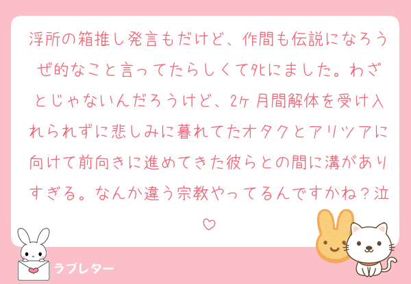 浮所の箱推し発言もだけど、作間も伝説になろうぜ的なこと言ってたらしくてﾀﾋにました。わざとじゃないんだろうけど、2ヶ月間解体を受け入れられずに悲しみに暮れてたオタクとアリツアに向けて前向きに進めてきた彼らとの間に溝がありすぎる。なんか違う宗教やってるんですかね？泣