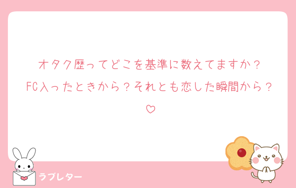 オタク歴ってどこを基準に数えてますか？
FC入ったときから？それとも恋した瞬間から？