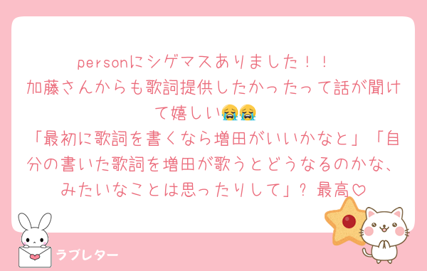 personにシゲマスありました！！
加藤さんからも歌詞提供したかったって話が聞けて嬉しい😭😭
「最初に歌詞を書くなら増田がいいかなと」「自分の書いた歌詞を増田が歌うとどうなるのかな、みたいなことは思ったりして」⬅️最高