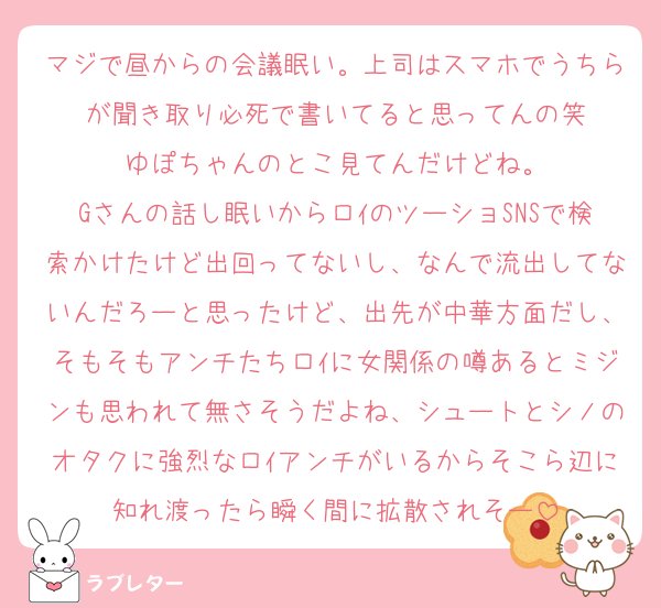 マジで昼からの会議眠い。上司はスマホでうちらが聞き取り必死で書いてると思ってんの笑
ゆぽちゃんのとこ見てんだけどね。
Gさんの話し眠いからロｲのツーショSNSで検索かけたけど出回ってないし、なんで流出してないんだろーと思ったけど、出先が中華方面だし、そもそもアンチたちロｲに女関係の噂あるとミジンも思われて無さそうだよね、シュートとシノのオタクに強烈なロｲアンチがいるからそこら辺に知れ渡ったら瞬く間に拡散されそー