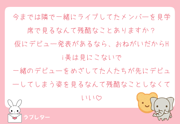 今までは隣で一緒にライブしてたメンバーを見学席で見るなんて残酷なことありますか？
仮にデビュー発表があるなら、おねがいだからHi美は見にこないで
一緒のデビューをめざしてた人たちが先にデビューしてしまう姿を見るなんて残酷なことしなくていい