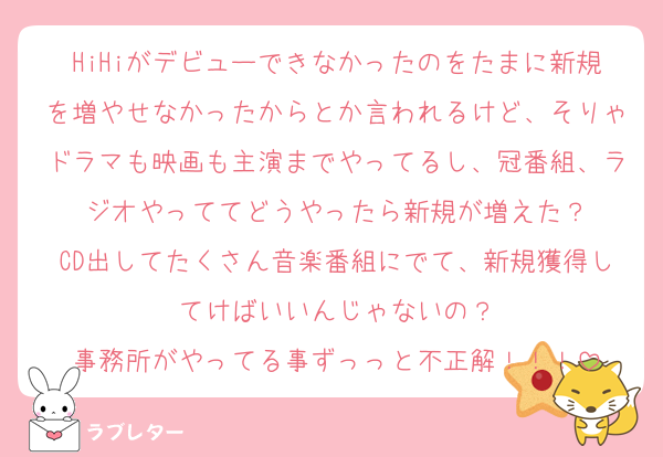 HiHiがデビューできなかったのをたまに新規を増やせなかったからとか言われるけど、そりゃドラマも映画も主演までやってるし、冠番組、ラジオやっててどうやったら新規が増えた？
CD出してたくさん音楽番組にでて、新規獲得してけばいいんじゃないの？
事務所がやってる事ずっっと不正解！！！
