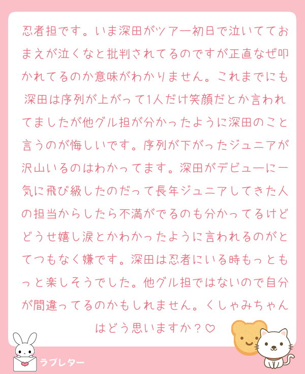 忍者担です。いま深田がツアー初日で泣いてておまえが泣くなと批判されてるのですが正直なぜ叩かれてるのか意味がわかりません。これまでにも深田は序列が上がって1人だけ笑顔だとか言われてましたが他グル担が分かったように深田のこと言うのが悔しいです。序列が下がったジュニアが沢山いるのはわかってます。深田がデビューに一気に飛び級したのだって長年ジュニアしてきた人の担当からしたら不満がでるのも分かってるけどどうせ嬉し涙とかわかったように言われるのがとてつもなく嫌です。深田は忍者にいる時もっともっと楽しそうでした。他グル担ではないので自分が間違ってるのかもしれません。くしゃみちゃんはどう思いますか？