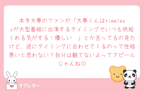 本多大夢のファンが「大夢くんはtimeleszが大型番組に出演するタイミングでいつも供給くれる気がする！優しい🥹」とか言ってるの見たけど、逆にタイミングに合わせてくるのって性格悪いと思わない？自分は観てないよってアピールじゃんね