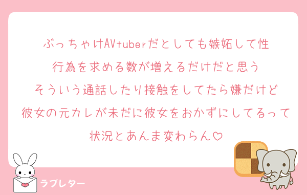 ぶっちゃけAVtuberだとしても嫉妬して性行為を求める数が増えるだけだと思う
そういう通話したり接触をしてたら嫌だけど
彼女の元カレが未だに彼女をおかずにしてるって状況とあんま変わらん