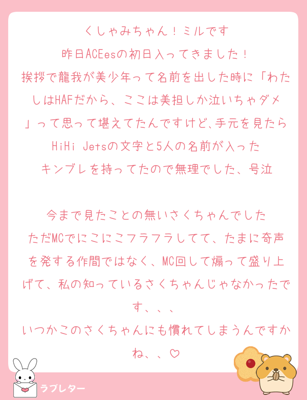 くしゃみちゃん！ミルです
昨日ACEesの初日入ってきました！
挨拶で龍我が美少年って名前を出した時に「わたしはHAFだから、ここは美担しか泣いちゃダメ」って思って堪えてたんですけど､手元を見たらHiHi Jetsの文字と5人の名前が入ったキンブレを持ってたので無理でした、号泣

今まで見たことの無いさくちゃんでした
ただMCでにこにこフラフラしてて、たまに奇声を発する作間ではなく、MC回して煽って盛り上げて、私の知っているさくちゃんじゃなかったです、、、
いつかこのさくちゃんにも慣れてしまうんですかね、、