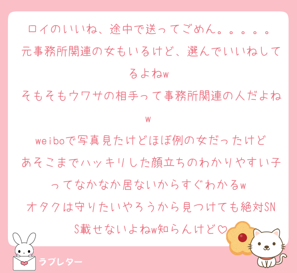 ロイのいいね、途中で送ってごめん。。。。。
元事務所関連の女もいるけど、選んでいいねしてるよねw 
そもそもウワサの相手って事務所関連の人だよねw 
weiboで写真見たけどほぼ例の女だったけどあそこまでハッキリした顔立ちのわかりやすい子ってなかなか居ないからすぐわかるw 
オタクは守りたいやろうから見つけても絶対SNS載せないよねw知らんけど