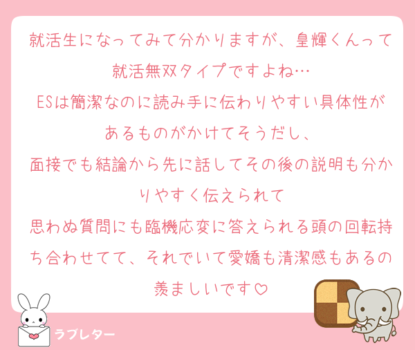 就活生になってみて分かりますが、皇輝くんって就活無双タイプですよね…
ESは簡潔なのに読み手に伝わりやすい具体性があるものがかけてそうだし、
面接でも結論から先に話してその後の説明も分かりやすく伝えられて
思わぬ質問にも臨機応変に答えられる頭の回転持ち合わせてて、それでいて愛嬌も清潔感もあるの羨ましいです