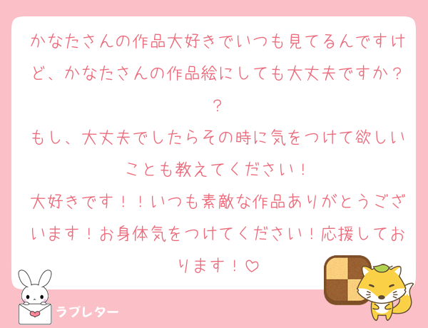 かなたさんの作品大好きでいつも見てるんですけど、かなたさんの作品絵にしても大丈夫ですか？？
もし、大丈夫でしたらその時に気をつけて欲しいことも教えてください！
大好きです！！いつも素敵な作品ありがとうございます！お身体気をつけてください！応援しております！