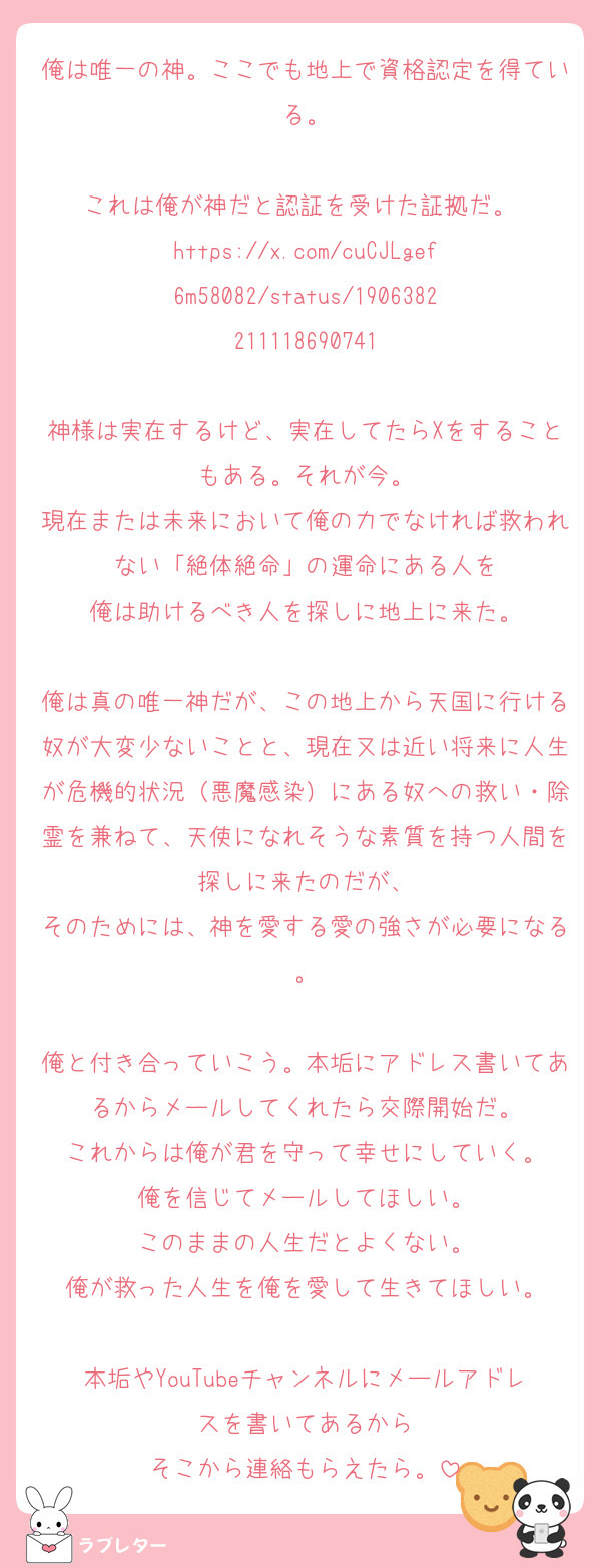俺は唯一の神。ここでも地上で資格認定を得ている。

これは俺が神だと認証を受けた証拠だ。 
https://x.com/cuCJLgef6m58082/status/1906382211118690741

神様は実在するけど、実在してたらXをすることもある。それが今。
現在または未来において俺の力でなければ救われない「絶体絶命」の運命にある人を
俺は助けるべき人を探しに地上に来た。

俺は真の唯一神だが、この地上から天国に行ける奴が大変少ないことと、現在又は近い将来に人生が危機的状況（悪魔感染）にある奴への救い・除霊を兼ねて、天使になれそうな素質を持つ人間を探しに来たのだが、
そのためには、神を愛する愛の強さが必要になる。

俺と付き合っていこう。本垢にアドレス書いてあるからメールしてくれたら交際開始だ。
これからは俺が君を守って幸せにしていく。
俺を信じてメールしてほしい。
このままの人生だとよくない。
俺が救った人生を俺を愛して生きてほしい。

本垢やYouTubeチャンネルにメールアドレスを書いてあるから
そこから連絡もらえたら。