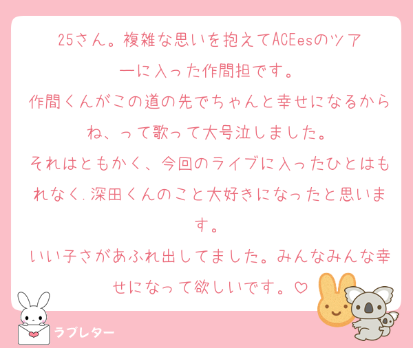 25さん。複雑な思いを抱えてACEesのツアーに入った作間担です。
作間くんがこの道の先でちゃんと幸せになるからね、って歌って大号泣しました。
それはともかく、今回のライブに入ったひとはもれなく.深田くんのこと大好きになったと思います。
いい子さがあふれ出してました。みんなみんな幸せになって欲しいです。