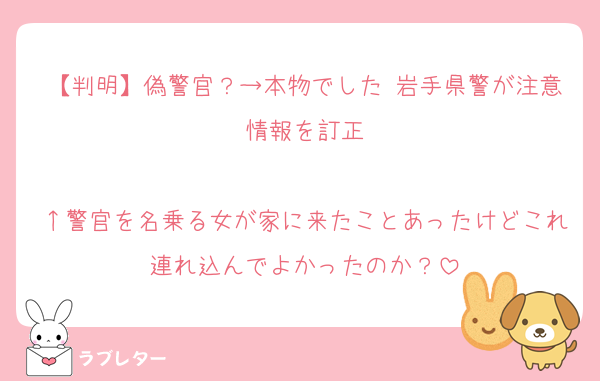 【判明】偽警官？→本物でした 岩手県警が注意情報を訂正

↑警官を名乗る女が家に来たことあったけどこれ連れ込んでよかったのか？