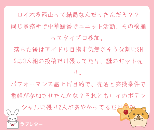 ロイ本多西山って結局なんだったんだろ？？
同じ事務所で中華鯖番でユニット活動、その後揃ってタイプロ参加。
落ちた後はアイドル目指す気無さそうな割にSNSは3人組の投稿だけ残してたり、謎のセット売り。
パフォーマンス底上げ目的で、売名と交換条件で番組が参加させたんかな？それともロイのポテンシャルに残り2人があやかってるだけ？