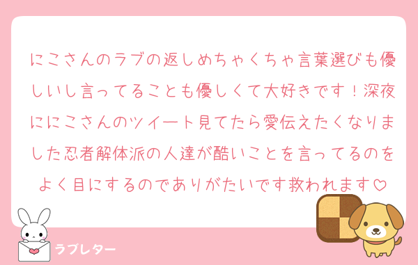 にこさんのラブの返しめちゃくちゃ言葉選びも優しいし言ってることも優しくて大好きです！深夜ににこさんのツイート見てたら愛伝えたくなりました忍者解体派の人達が酷いことを言ってるのをよく目にするのでありがたいです救われます