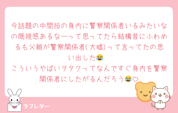 今話題の中間担の身内に警察関係者いるみたいなの既視感あるなーって思ってたら結構昔にふわめるも父親が警察関係者(大嘘)って言ってたの思い出した😂
こういうやばいヲタクってなんですぐ身内を警察関係者にしたがるんだろう😂