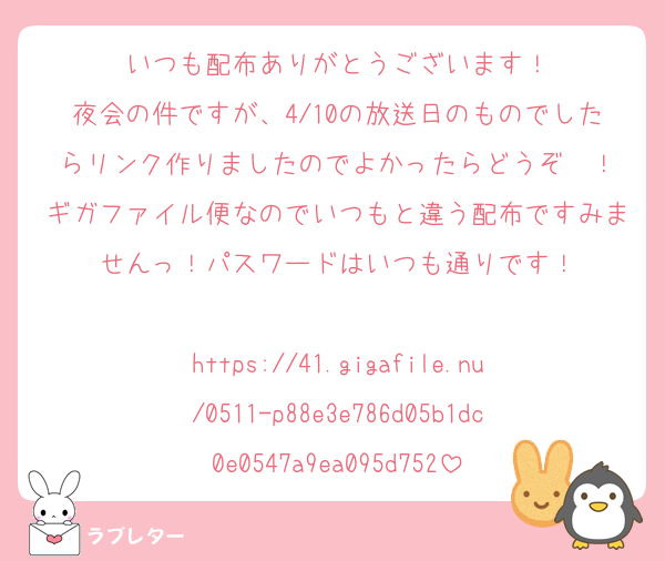 いつも配布ありがとうございます！
夜会の件ですが、4/10の放送日のものでしたらリンク作りましたのでよかったらどうぞ〜！
ギガファイル便なのでいつもと違う配布ですみませんっ！パスワードはいつも通りです！

https://41.gigafile.nu/0511-p88e3e786d05b1dc0e0547a9ea095d752