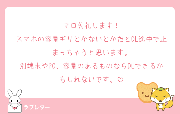 マロ失礼します！
スマホの容量ギリとかないとかだとDL途中で止まっちゃうと思います。
別端末やPC、容量のあるものならDLできるかもしれないです。