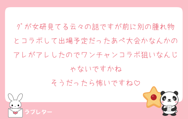 ｸﾞが女研見てる云々の話ですが前に別の腫れ物とコラボして出場予定だったあぺ大会かなんかのアレがアレしたのでワンチャンコラボ狙いなんじゃないですかね
そうだったら怖いですね