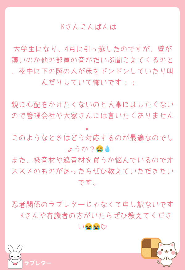 Kさんこんばんは

大学生になり、4月に引っ越したのですが、壁が薄いのか他の部屋の音がだいぶ聞こえてくるのと、夜中に下の階の人が床をドンドンしていたり叫んだりしていて怖いです；；

親に心配をかけたくないのと大事にはしたくないので管理会社や大家さんには言いたくありません。
このようなときはどう対応するのが最適なのでしょうか？😭💧
また、吸音材や遮音材を買うか悩んでいるのでオススメのものがあったらぜひ教えていただきたいです。

忍者関係のラブレターじゃなくて申し訳ないです🥲Kさんや有識者の方がいたらぜひ教えてください😭😭
