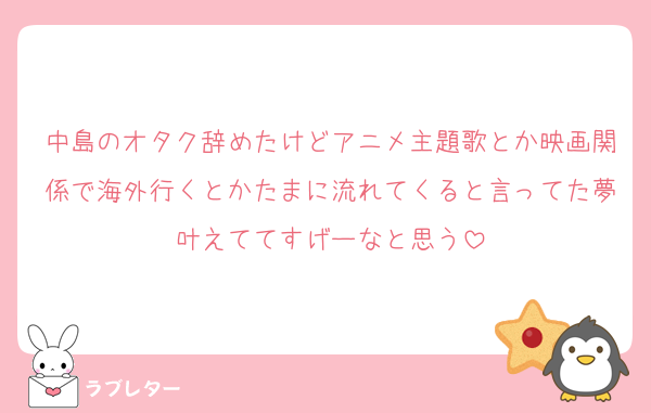 中島のオタク辞めたけどアニメ主題歌とか映画関係で海外行くとかたまに流れてくると言ってた夢叶えててすげーなと思う