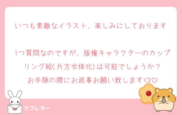 いつも素敵なイラスト、楽しみにしております♡
1つ質問なのですが、版権キャラクターのカップリング絵(片方女体化)は可能でしょうか？
お手隙の際にお返事お願い致します<3