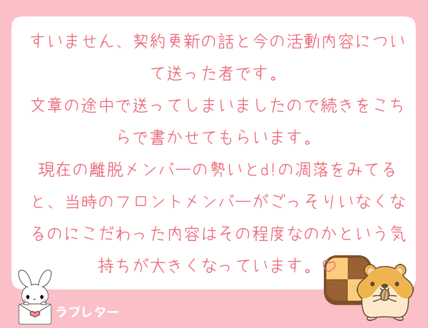 すいません、契約更新の話と今の活動内容について送った者です。
文章の途中で送ってしまいましたので続きをこちらで書かせてもらいます。
現在の離脱メンバーの勢いとd!の凋落をみてると、当時のフロントメンバーがごっそりいなくなるのにこだわった内容はその程度なのかという気持ちが大きくなっています。