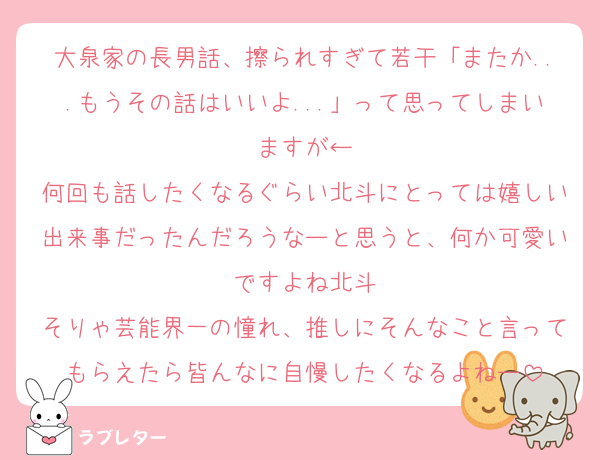 大泉家の長男話、擦られすぎて若干「またか...もうその話はいいよ...」って思ってしまいますが←
何回も話したくなるぐらい北斗にとっては嬉しい出来事だったんだろうなーと思うと、何か可愛いですよね北斗
そりゃ芸能界一の憧れ、推しにそんなこと言ってもらえたら皆んなに自慢したくなるよねー