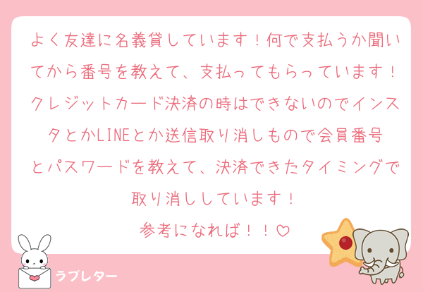よく友達に名義貸しています！何で支払うか聞いてから番号を教えて、支払ってもらっています！クレジットカード決済の時はできないのでインスタとかLINEとか送信取り消しもので会員番号とパスワードを教えて、決済できたタイミングで取り消ししています！
参考になれば！！