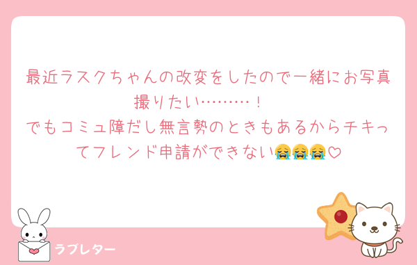 最近ラスクちゃんの改変をしたので一緒にお写真撮りたい………！
でもコミュ障だし無言勢のときもあるからチキってフレンド申請ができない😭😭😭