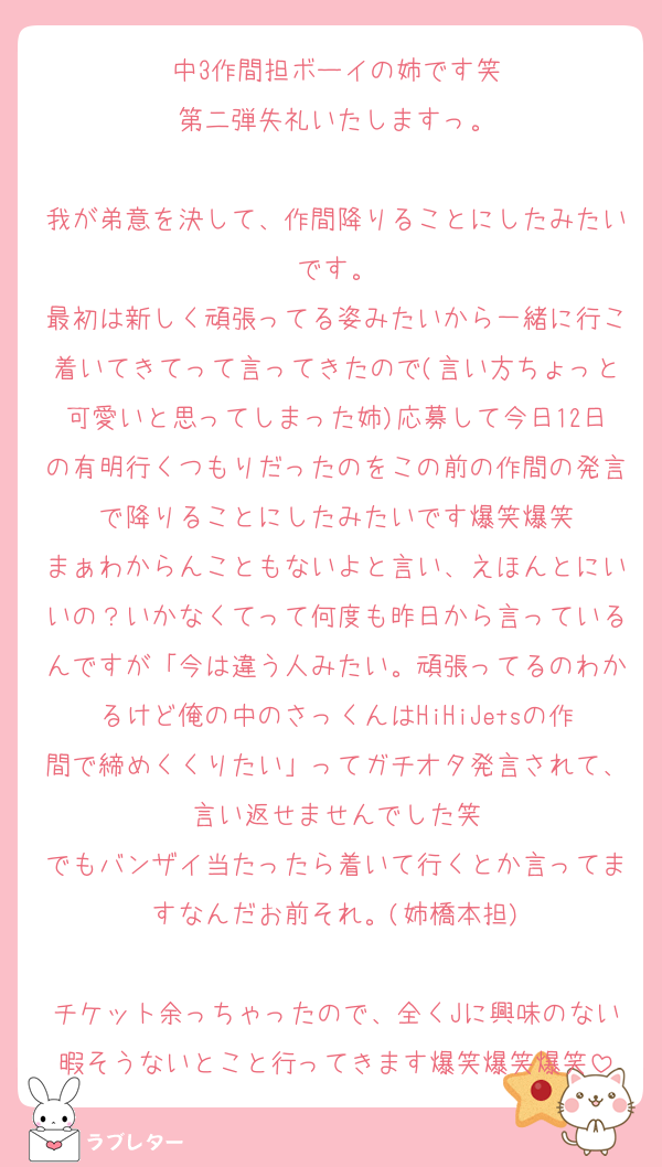 中3作間担ボーイの姉です笑
第二弾失礼いたしますっ。

我が弟意を決して、作間降りることにしたみたいです。
最初は新しく頑張ってる姿みたいから一緒に行こ着いてきてって言ってきたので(言い方ちょっと可愛いと思ってしまった姉)応募して今日12日の有明行くつもりだったのをこの前の作間の発言で降りることにしたみたいです爆笑爆笑
まぁわからんこともないよと言い、えほんとにいいの？いかなくてって何度も昨日から言っているんですが「今は違う人みたい。頑張ってるのわかるけど俺の中のさっくんはHiHiJetsの作間で締めくくりたい」ってガチオタ発言されて、言い返せませんでした笑
でもバンザイ当たったら着いて行くとか言ってますなんだお前それ。(姉橋本担)

チケット余っちゃったので、全くJに興味のない暇そうないとこと行ってきます爆笑爆笑爆笑